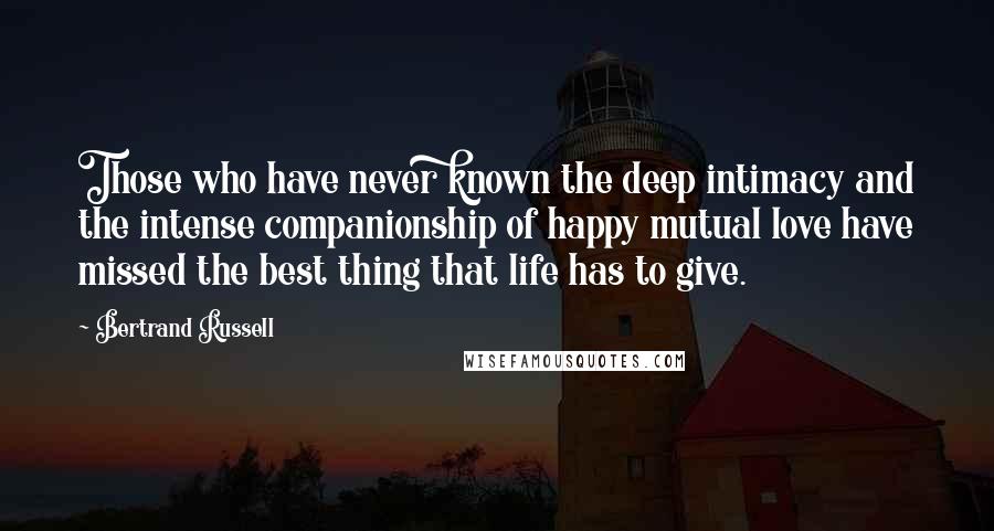 Bertrand Russell Quotes: Those who have never known the deep intimacy and the intense companionship of happy mutual love have missed the best thing that life has to give.