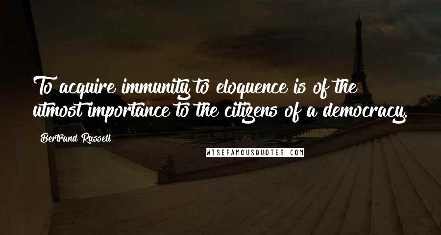 Bertrand Russell Quotes: To acquire immunity to eloquence is of the utmost importance to the citizens of a democracy.