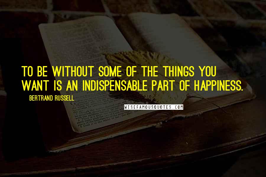 Bertrand Russell Quotes: To be without some of the things you want is an indispensable part of happiness.