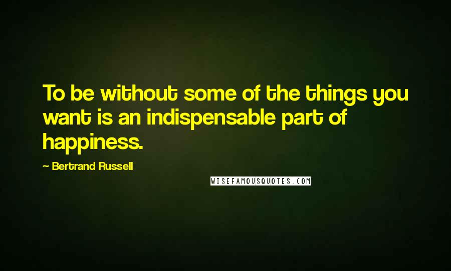Bertrand Russell Quotes: To be without some of the things you want is an indispensable part of happiness.