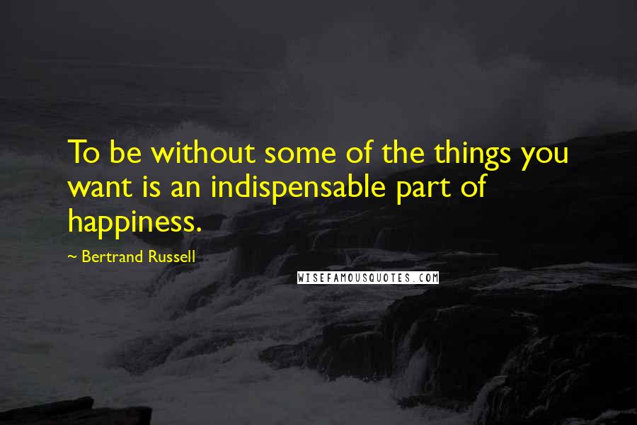 Bertrand Russell Quotes: To be without some of the things you want is an indispensable part of happiness.
