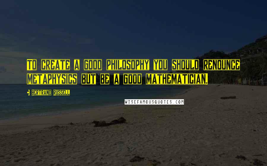Bertrand Russell Quotes: To create a good philosophy you should renounce metaphysics but be a good mathematician.