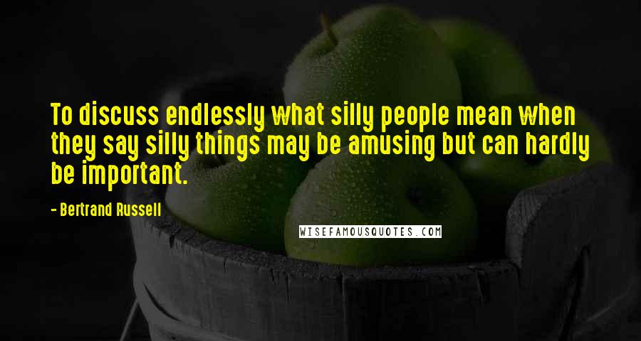 Bertrand Russell Quotes: To discuss endlessly what silly people mean when they say silly things may be amusing but can hardly be important.