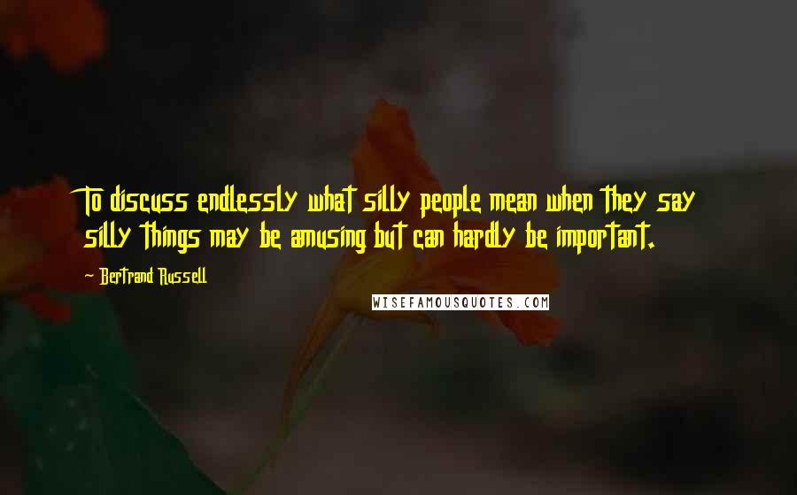 Bertrand Russell Quotes: To discuss endlessly what silly people mean when they say silly things may be amusing but can hardly be important.