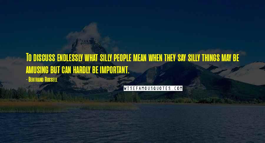 Bertrand Russell Quotes: To discuss endlessly what silly people mean when they say silly things may be amusing but can hardly be important.