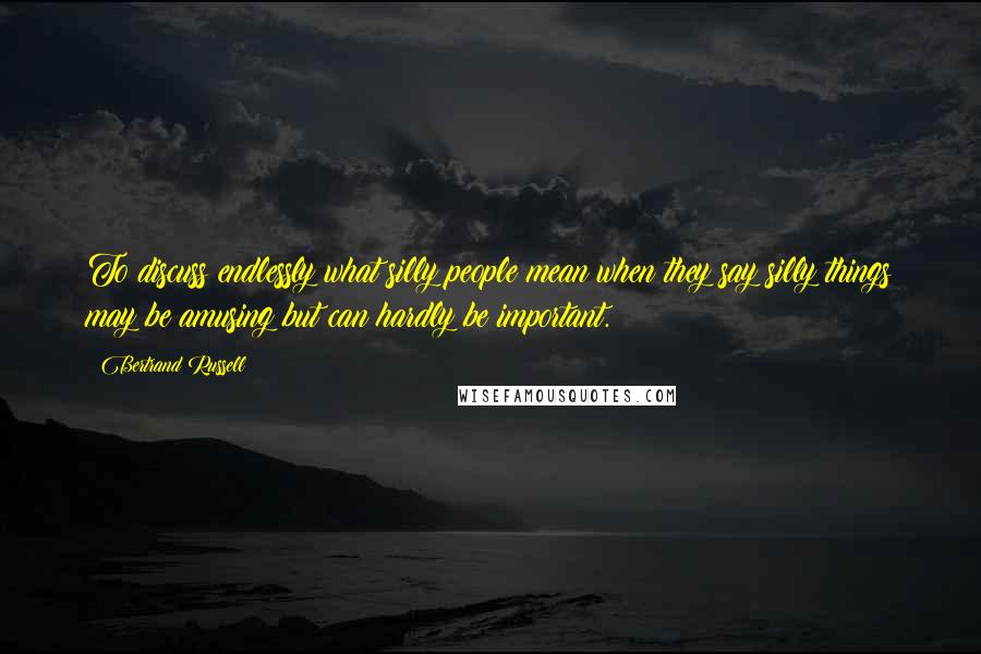 Bertrand Russell Quotes: To discuss endlessly what silly people mean when they say silly things may be amusing but can hardly be important.