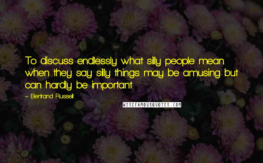 Bertrand Russell Quotes: To discuss endlessly what silly people mean when they say silly things may be amusing but can hardly be important.