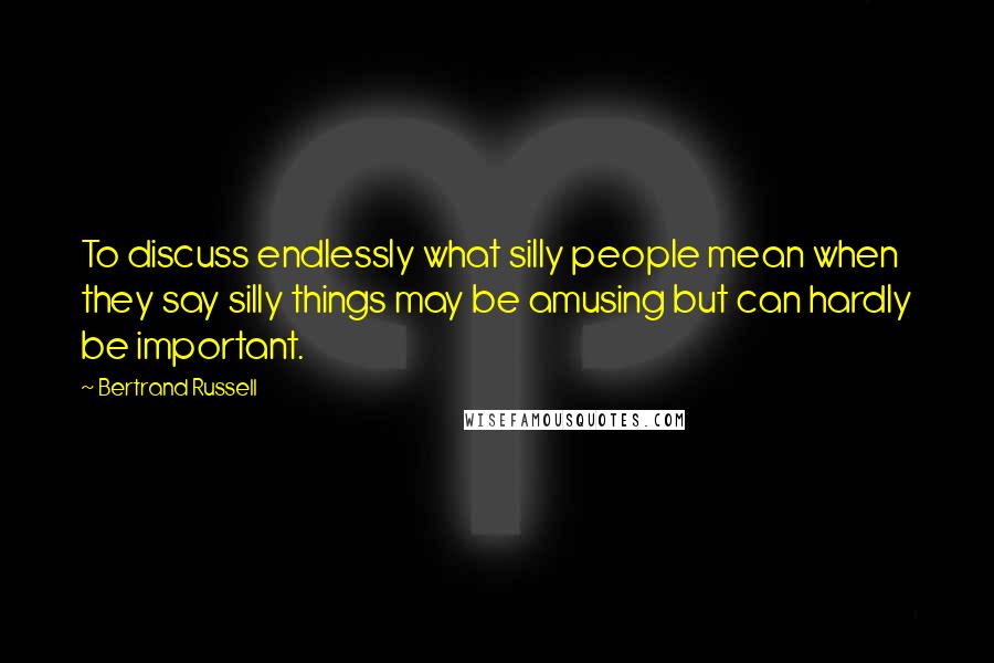 Bertrand Russell Quotes: To discuss endlessly what silly people mean when they say silly things may be amusing but can hardly be important.