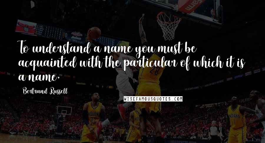 Bertrand Russell Quotes: To understand a name you must be acquainted with the particular of which it is a name.
