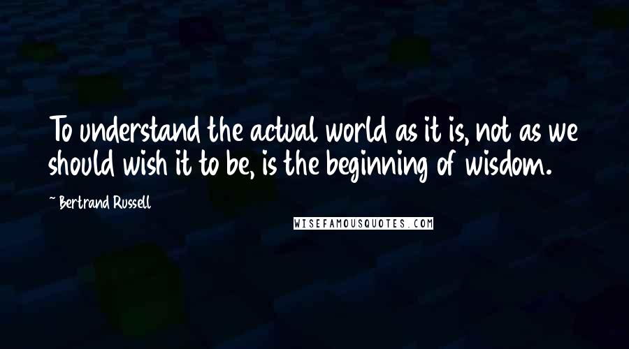Bertrand Russell Quotes: To understand the actual world as it is, not as we should wish it to be, is the beginning of wisdom.