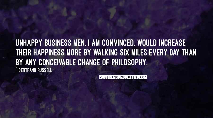 Bertrand Russell Quotes: Unhappy business men, I am convinced, would increase their happiness more by walking six miles every day than by any conceivable change of philosophy.