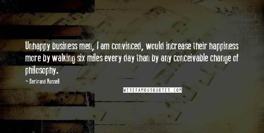 Bertrand Russell Quotes: Unhappy business men, I am convinced, would increase their happiness more by walking six miles every day than by any conceivable change of philosophy.