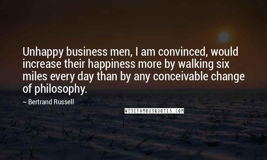 Bertrand Russell Quotes: Unhappy business men, I am convinced, would increase their happiness more by walking six miles every day than by any conceivable change of philosophy.