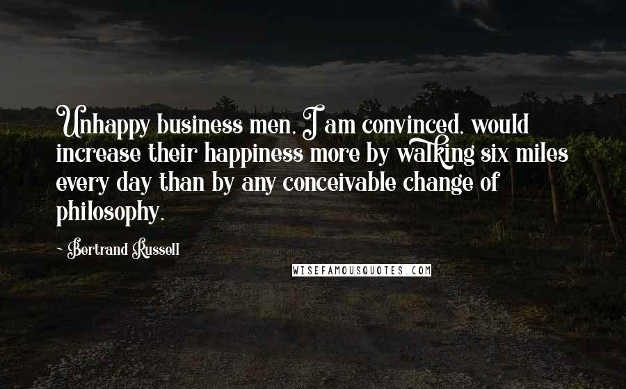 Bertrand Russell Quotes: Unhappy business men, I am convinced, would increase their happiness more by walking six miles every day than by any conceivable change of philosophy.