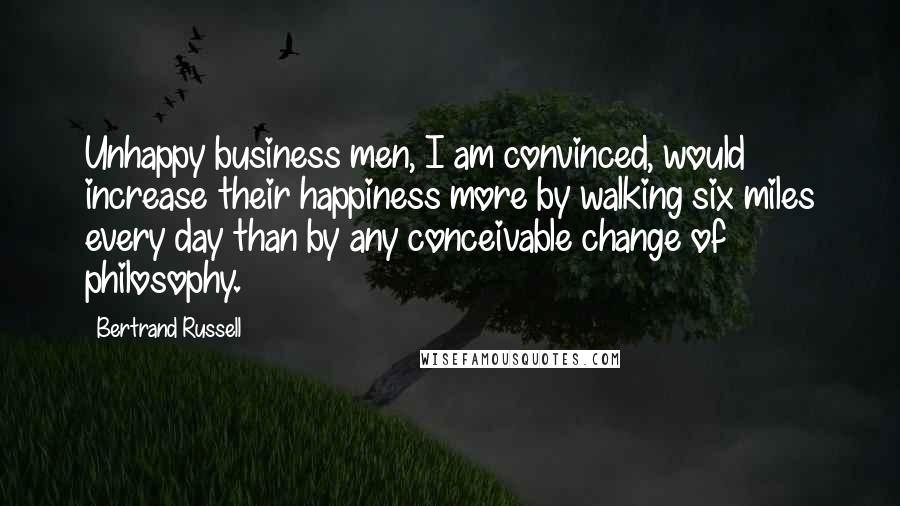 Bertrand Russell Quotes: Unhappy business men, I am convinced, would increase their happiness more by walking six miles every day than by any conceivable change of philosophy.