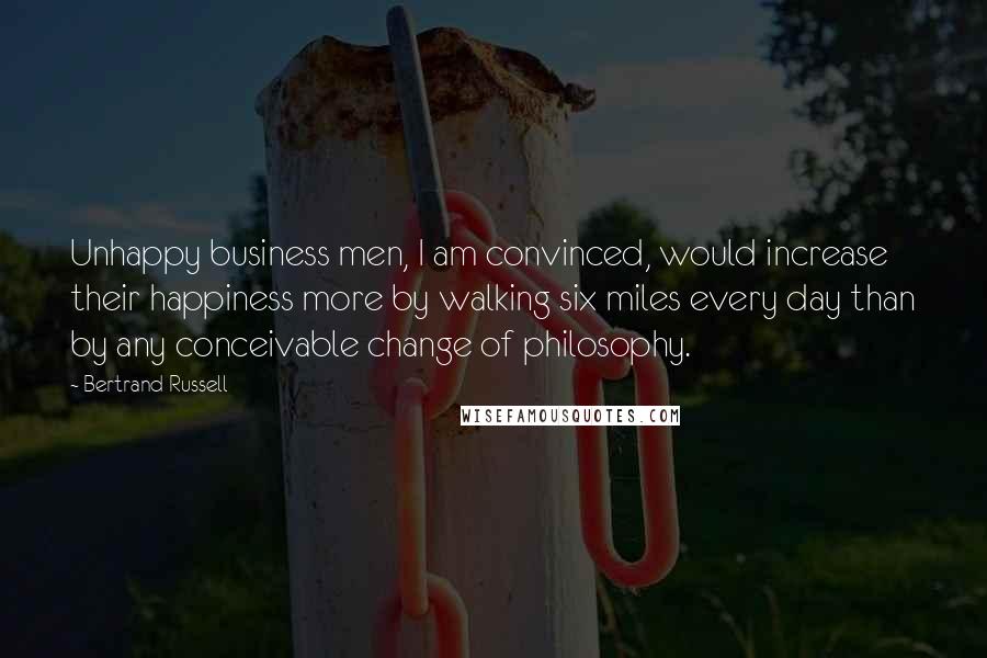 Bertrand Russell Quotes: Unhappy business men, I am convinced, would increase their happiness more by walking six miles every day than by any conceivable change of philosophy.