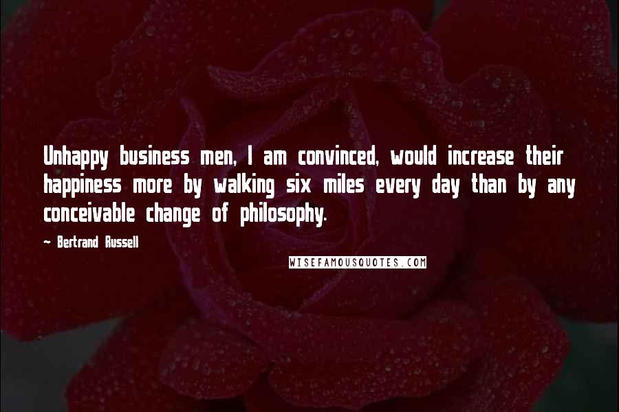 Bertrand Russell Quotes: Unhappy business men, I am convinced, would increase their happiness more by walking six miles every day than by any conceivable change of philosophy.