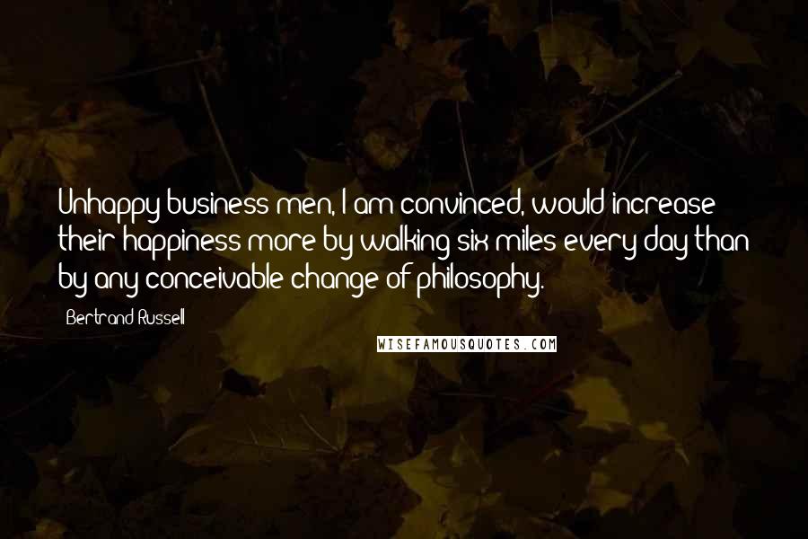 Bertrand Russell Quotes: Unhappy business men, I am convinced, would increase their happiness more by walking six miles every day than by any conceivable change of philosophy.