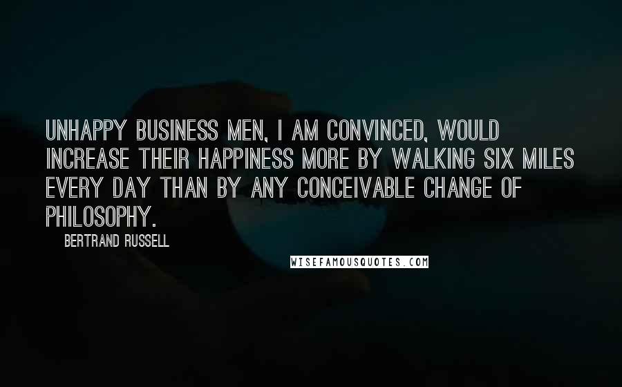 Bertrand Russell Quotes: Unhappy business men, I am convinced, would increase their happiness more by walking six miles every day than by any conceivable change of philosophy.