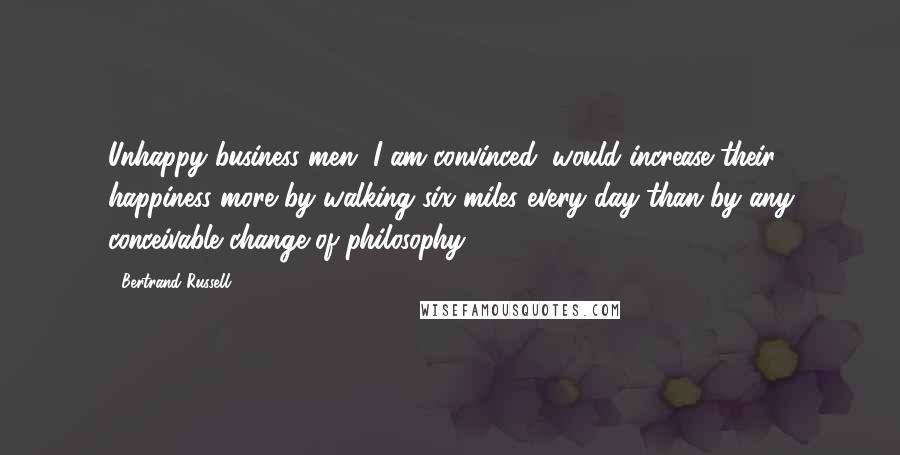 Bertrand Russell Quotes: Unhappy business men, I am convinced, would increase their happiness more by walking six miles every day than by any conceivable change of philosophy.