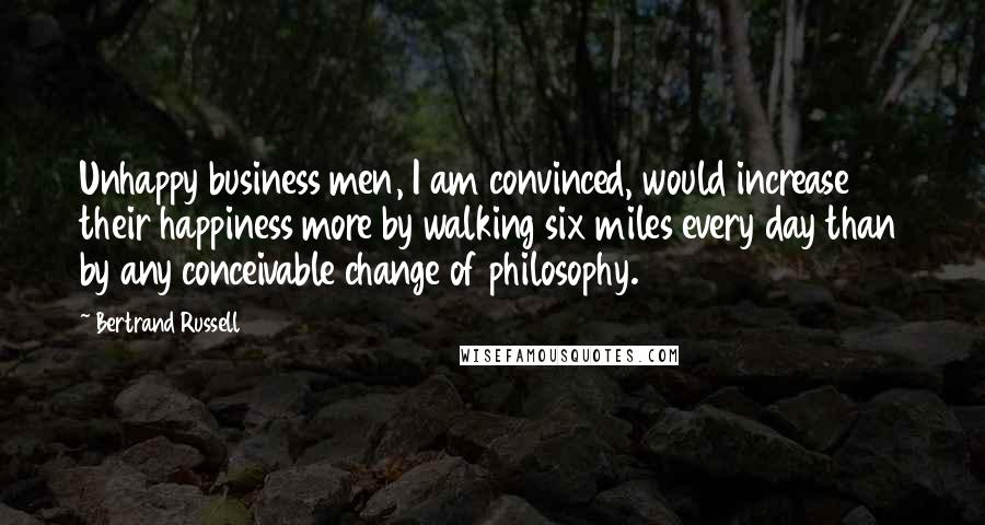 Bertrand Russell Quotes: Unhappy business men, I am convinced, would increase their happiness more by walking six miles every day than by any conceivable change of philosophy.