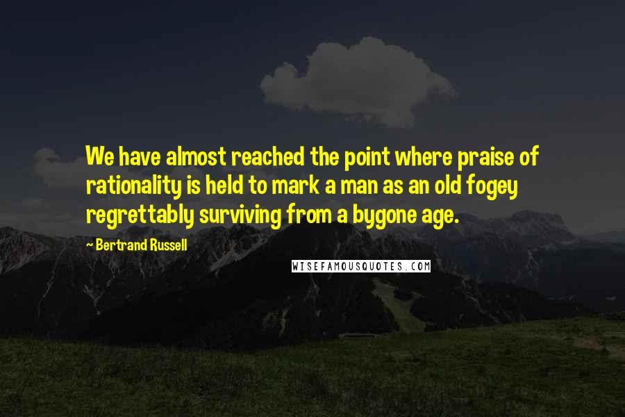 Bertrand Russell Quotes: We have almost reached the point where praise of rationality is held to mark a man as an old fogey regrettably surviving from a bygone age.