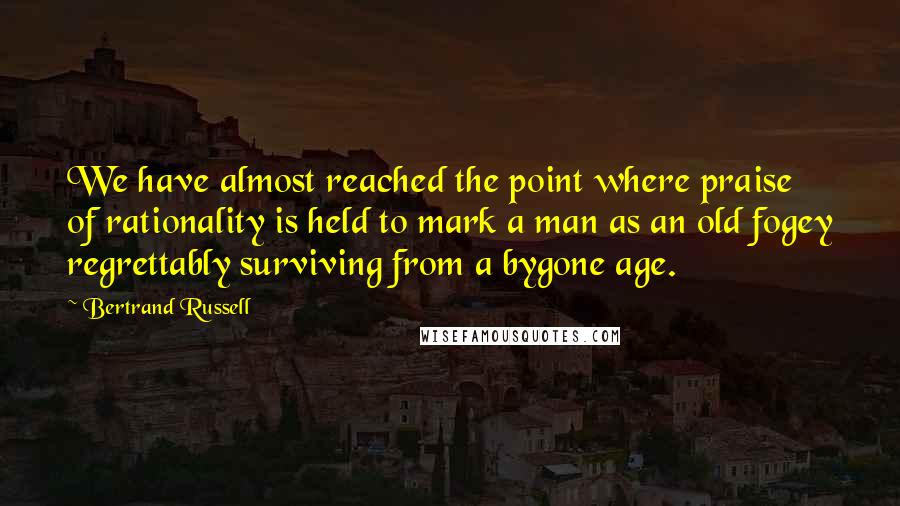 Bertrand Russell Quotes: We have almost reached the point where praise of rationality is held to mark a man as an old fogey regrettably surviving from a bygone age.