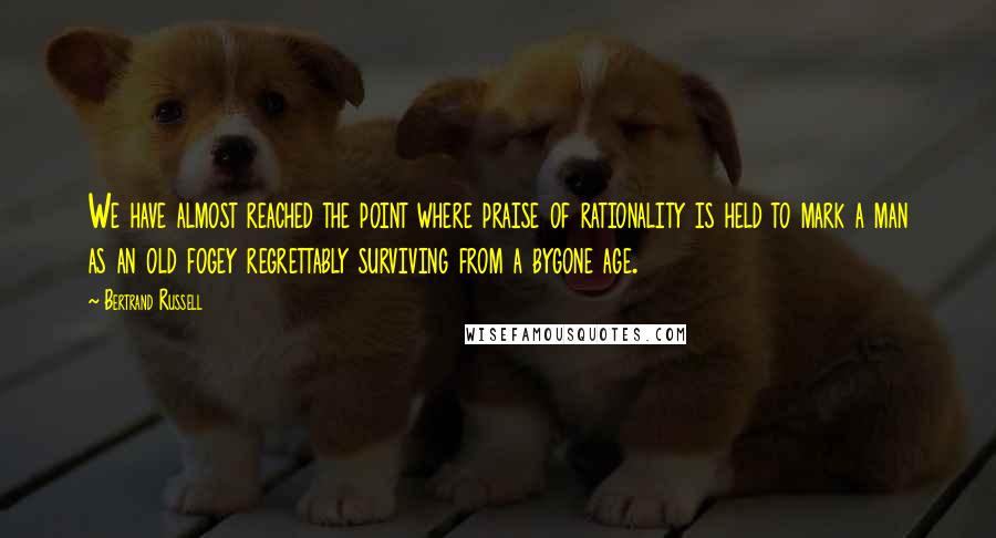 Bertrand Russell Quotes: We have almost reached the point where praise of rationality is held to mark a man as an old fogey regrettably surviving from a bygone age.