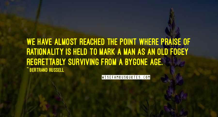 Bertrand Russell Quotes: We have almost reached the point where praise of rationality is held to mark a man as an old fogey regrettably surviving from a bygone age.