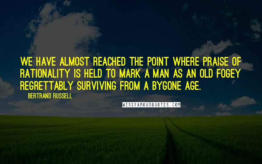 Bertrand Russell Quotes: We have almost reached the point where praise of rationality is held to mark a man as an old fogey regrettably surviving from a bygone age.