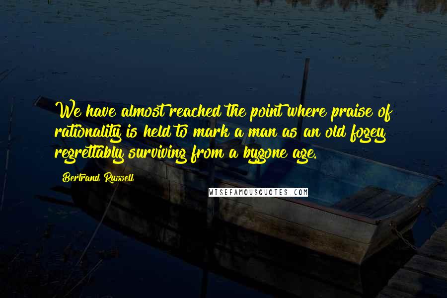 Bertrand Russell Quotes: We have almost reached the point where praise of rationality is held to mark a man as an old fogey regrettably surviving from a bygone age.