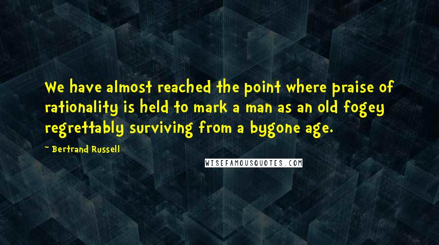 Bertrand Russell Quotes: We have almost reached the point where praise of rationality is held to mark a man as an old fogey regrettably surviving from a bygone age.