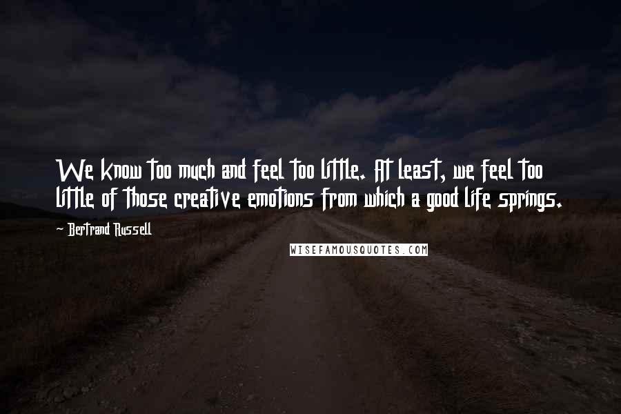 Bertrand Russell Quotes: We know too much and feel too little. At least, we feel too little of those creative emotions from which a good life springs.