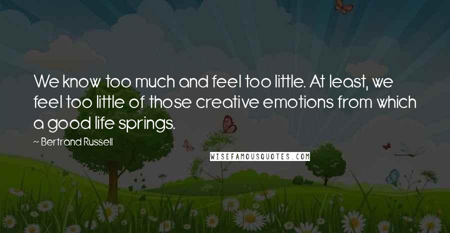 Bertrand Russell Quotes: We know too much and feel too little. At least, we feel too little of those creative emotions from which a good life springs.