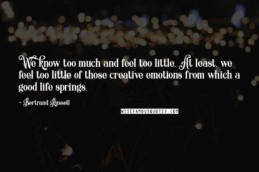 Bertrand Russell Quotes: We know too much and feel too little. At least, we feel too little of those creative emotions from which a good life springs.