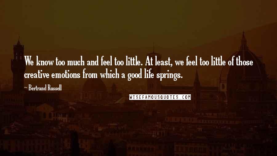 Bertrand Russell Quotes: We know too much and feel too little. At least, we feel too little of those creative emotions from which a good life springs.