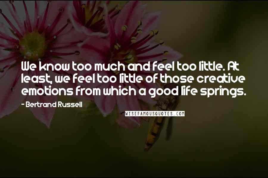 Bertrand Russell Quotes: We know too much and feel too little. At least, we feel too little of those creative emotions from which a good life springs.