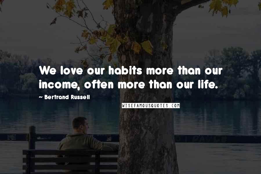 Bertrand Russell Quotes: We love our habits more than our income, often more than our life.