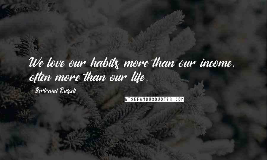 Bertrand Russell Quotes: We love our habits more than our income, often more than our life.
