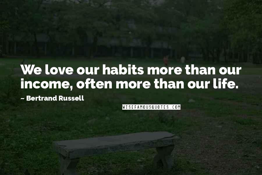 Bertrand Russell Quotes: We love our habits more than our income, often more than our life.