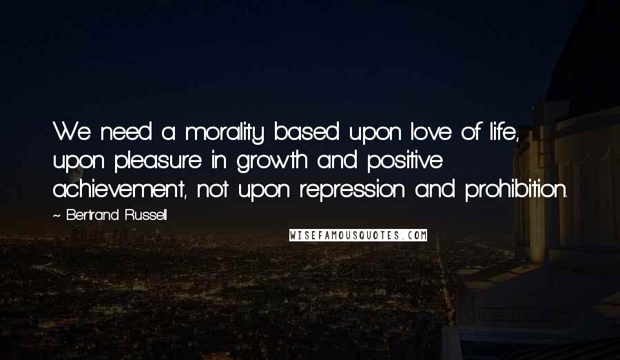 Bertrand Russell Quotes: We need a morality based upon love of life, upon pleasure in growth and positive achievement, not upon repression and prohibition.