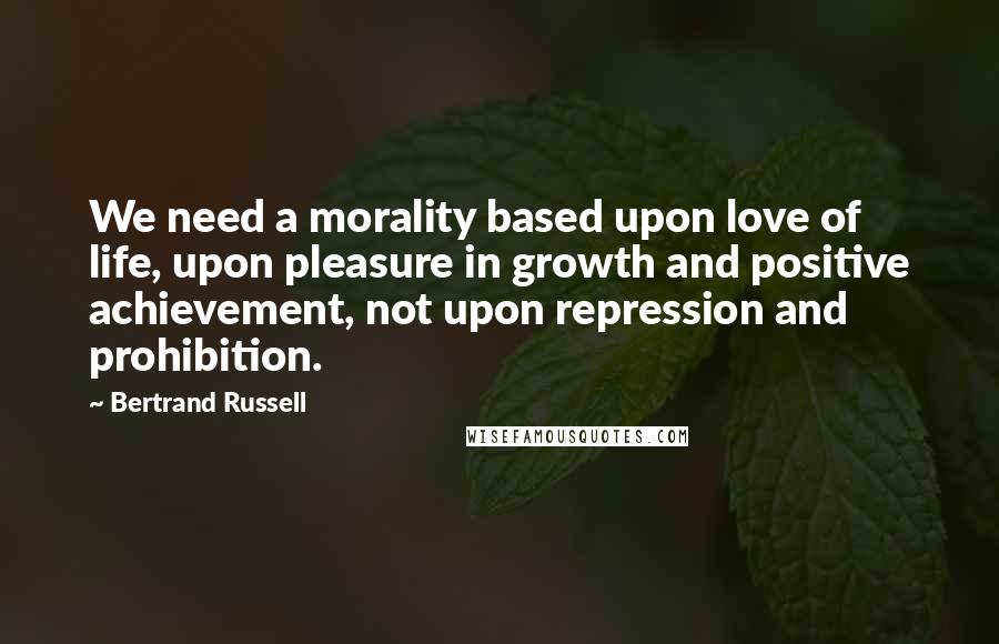 Bertrand Russell Quotes: We need a morality based upon love of life, upon pleasure in growth and positive achievement, not upon repression and prohibition.