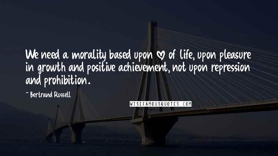 Bertrand Russell Quotes: We need a morality based upon love of life, upon pleasure in growth and positive achievement, not upon repression and prohibition.