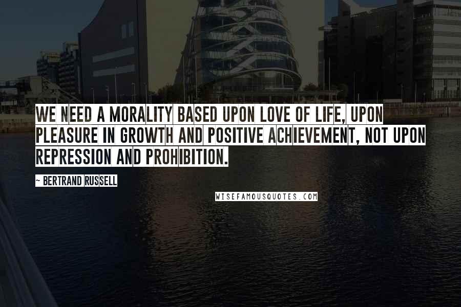 Bertrand Russell Quotes: We need a morality based upon love of life, upon pleasure in growth and positive achievement, not upon repression and prohibition.