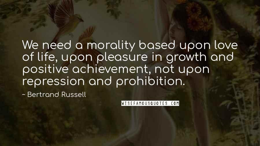 Bertrand Russell Quotes: We need a morality based upon love of life, upon pleasure in growth and positive achievement, not upon repression and prohibition.