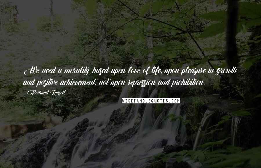Bertrand Russell Quotes: We need a morality based upon love of life, upon pleasure in growth and positive achievement, not upon repression and prohibition.