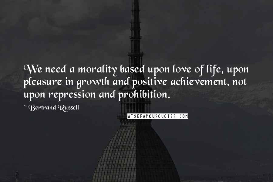 Bertrand Russell Quotes: We need a morality based upon love of life, upon pleasure in growth and positive achievement, not upon repression and prohibition.