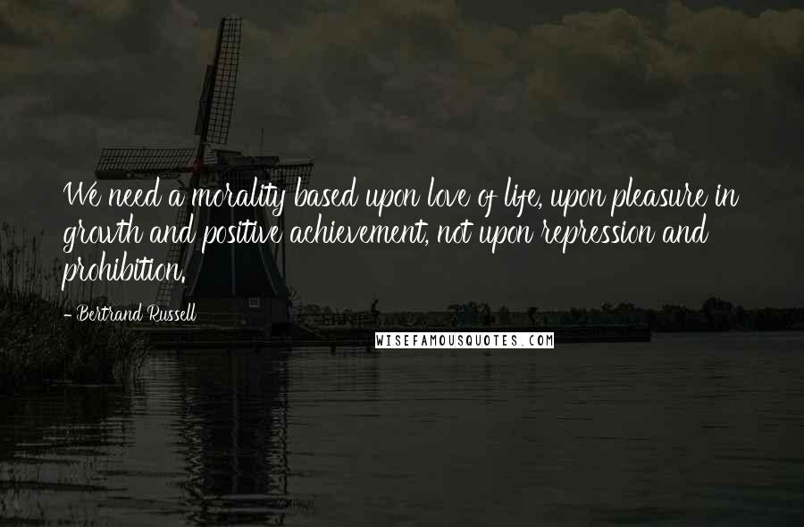 Bertrand Russell Quotes: We need a morality based upon love of life, upon pleasure in growth and positive achievement, not upon repression and prohibition.