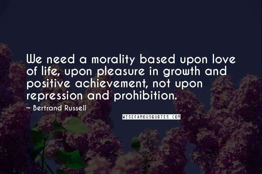 Bertrand Russell Quotes: We need a morality based upon love of life, upon pleasure in growth and positive achievement, not upon repression and prohibition.