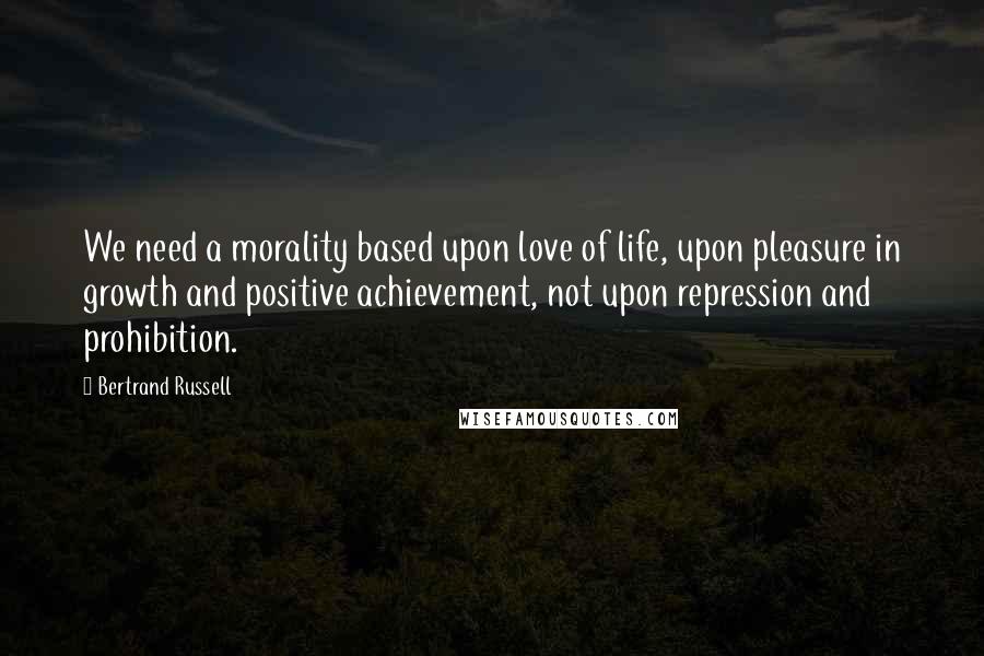 Bertrand Russell Quotes: We need a morality based upon love of life, upon pleasure in growth and positive achievement, not upon repression and prohibition.